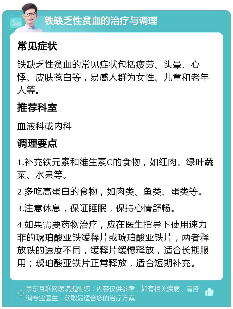 铁缺乏性贫血的治疗与调理 常见症状 铁缺乏性贫血的常见症状包括疲劳、头晕、心悸、皮肤苍白等，易感人群为女性、儿童和老年人等。 推荐科室 血液科或内科 调理要点 1.补充铁元素和维生素C的食物，如红肉、绿叶蔬菜、水果等。 2.多吃高蛋白的食物，如肉类、鱼类、蛋类等。 3.注意休息，保证睡眠，保持心情舒畅。 4.如果需要药物治疗，应在医生指导下使用速力菲的琥珀酸亚铁缓释片或琥珀酸亚铁片，两者释放铁的速度不同，缓释片缓慢释放，适合长期服用；琥珀酸亚铁片正常释放，适合短期补充。