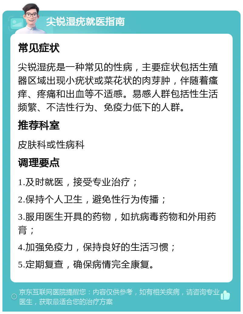 尖锐湿疣就医指南 常见症状 尖锐湿疣是一种常见的性病，主要症状包括生殖器区域出现小疣状或菜花状的肉芽肿，伴随着瘙痒、疼痛和出血等不适感。易感人群包括性生活频繁、不洁性行为、免疫力低下的人群。 推荐科室 皮肤科或性病科 调理要点 1.及时就医，接受专业治疗； 2.保持个人卫生，避免性行为传播； 3.服用医生开具的药物，如抗病毒药物和外用药膏； 4.加强免疫力，保持良好的生活习惯； 5.定期复查，确保病情完全康复。