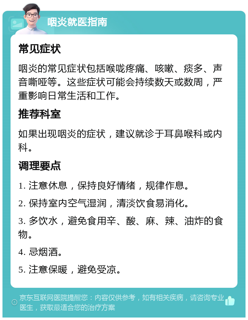 咽炎就医指南 常见症状 咽炎的常见症状包括喉咙疼痛、咳嗽、痰多、声音嘶哑等。这些症状可能会持续数天或数周，严重影响日常生活和工作。 推荐科室 如果出现咽炎的症状，建议就诊于耳鼻喉科或内科。 调理要点 1. 注意休息，保持良好情绪，规律作息。 2. 保持室内空气湿润，清淡饮食易消化。 3. 多饮水，避免食用辛、酸、麻、辣、油炸的食物。 4. 忌烟酒。 5. 注意保暖，避免受凉。