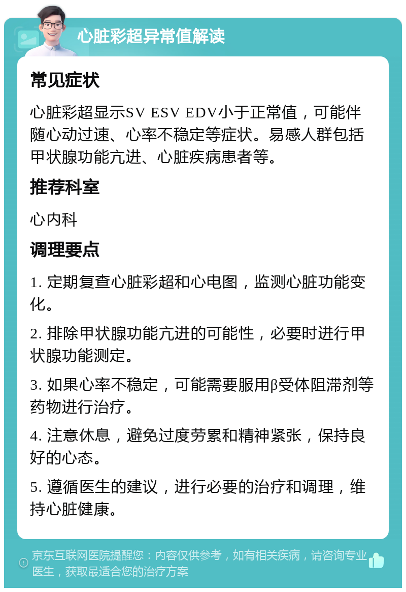 心脏彩超异常值解读 常见症状 心脏彩超显示SV ESV EDV小于正常值，可能伴随心动过速、心率不稳定等症状。易感人群包括甲状腺功能亢进、心脏疾病患者等。 推荐科室 心内科 调理要点 1. 定期复查心脏彩超和心电图，监测心脏功能变化。 2. 排除甲状腺功能亢进的可能性，必要时进行甲状腺功能测定。 3. 如果心率不稳定，可能需要服用β受体阻滞剂等药物进行治疗。 4. 注意休息，避免过度劳累和精神紧张，保持良好的心态。 5. 遵循医生的建议，进行必要的治疗和调理，维持心脏健康。