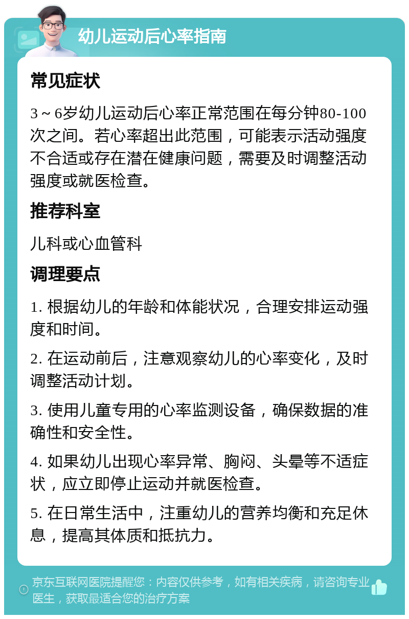 幼儿运动后心率指南 常见症状 3～6岁幼儿运动后心率正常范围在每分钟80-100次之间。若心率超出此范围，可能表示活动强度不合适或存在潜在健康问题，需要及时调整活动强度或就医检查。 推荐科室 儿科或心血管科 调理要点 1. 根据幼儿的年龄和体能状况，合理安排运动强度和时间。 2. 在运动前后，注意观察幼儿的心率变化，及时调整活动计划。 3. 使用儿童专用的心率监测设备，确保数据的准确性和安全性。 4. 如果幼儿出现心率异常、胸闷、头晕等不适症状，应立即停止运动并就医检查。 5. 在日常生活中，注重幼儿的营养均衡和充足休息，提高其体质和抵抗力。