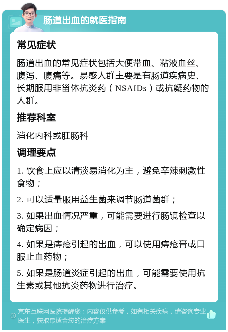 肠道出血的就医指南 常见症状 肠道出血的常见症状包括大便带血、粘液血丝、腹泻、腹痛等。易感人群主要是有肠道疾病史、长期服用非甾体抗炎药（NSAIDs）或抗凝药物的人群。 推荐科室 消化内科或肛肠科 调理要点 1. 饮食上应以清淡易消化为主，避免辛辣刺激性食物； 2. 可以适量服用益生菌来调节肠道菌群； 3. 如果出血情况严重，可能需要进行肠镜检查以确定病因； 4. 如果是痔疮引起的出血，可以使用痔疮膏或口服止血药物； 5. 如果是肠道炎症引起的出血，可能需要使用抗生素或其他抗炎药物进行治疗。