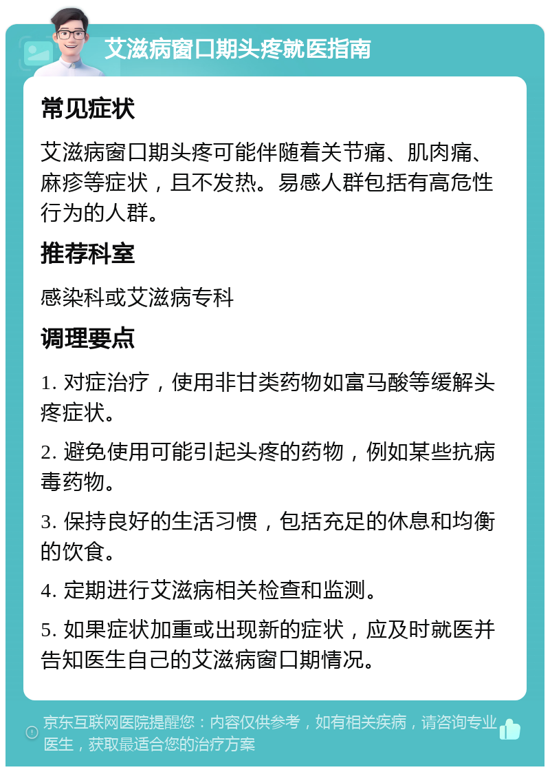 艾滋病窗口期头疼就医指南 常见症状 艾滋病窗口期头疼可能伴随着关节痛、肌肉痛、麻疹等症状，且不发热。易感人群包括有高危性行为的人群。 推荐科室 感染科或艾滋病专科 调理要点 1. 对症治疗，使用非甘类药物如富马酸等缓解头疼症状。 2. 避免使用可能引起头疼的药物，例如某些抗病毒药物。 3. 保持良好的生活习惯，包括充足的休息和均衡的饮食。 4. 定期进行艾滋病相关检查和监测。 5. 如果症状加重或出现新的症状，应及时就医并告知医生自己的艾滋病窗口期情况。