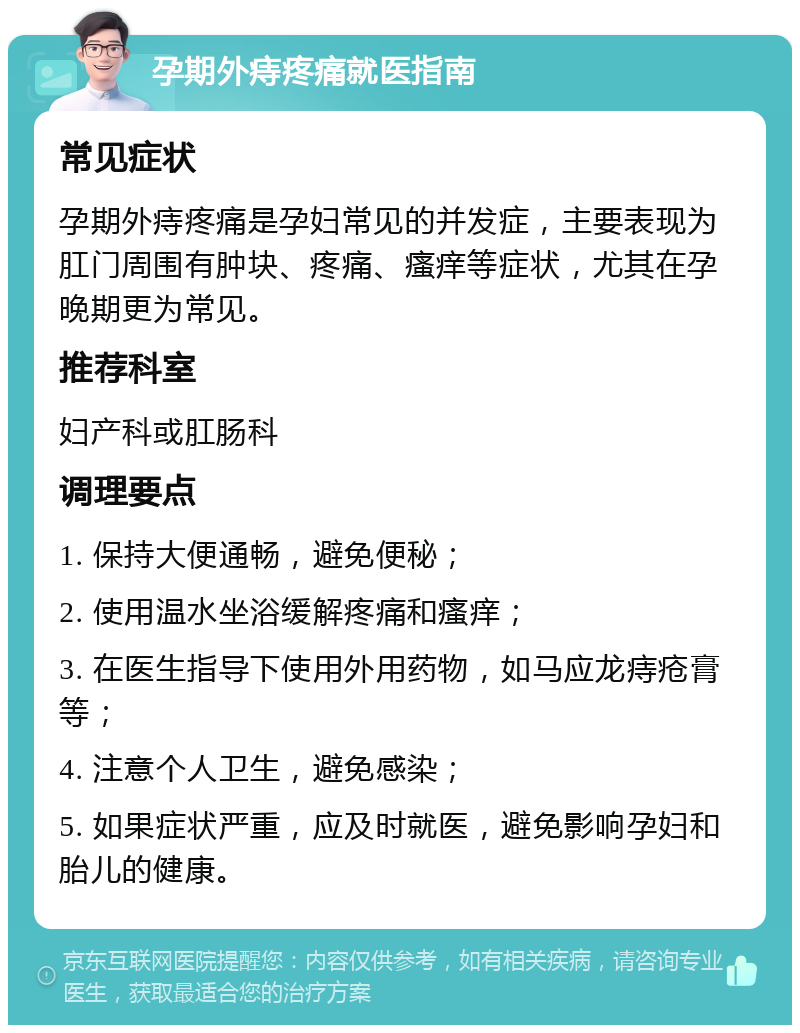 孕期外痔疼痛就医指南 常见症状 孕期外痔疼痛是孕妇常见的并发症，主要表现为肛门周围有肿块、疼痛、瘙痒等症状，尤其在孕晚期更为常见。 推荐科室 妇产科或肛肠科 调理要点 1. 保持大便通畅，避免便秘； 2. 使用温水坐浴缓解疼痛和瘙痒； 3. 在医生指导下使用外用药物，如马应龙痔疮膏等； 4. 注意个人卫生，避免感染； 5. 如果症状严重，应及时就医，避免影响孕妇和胎儿的健康。