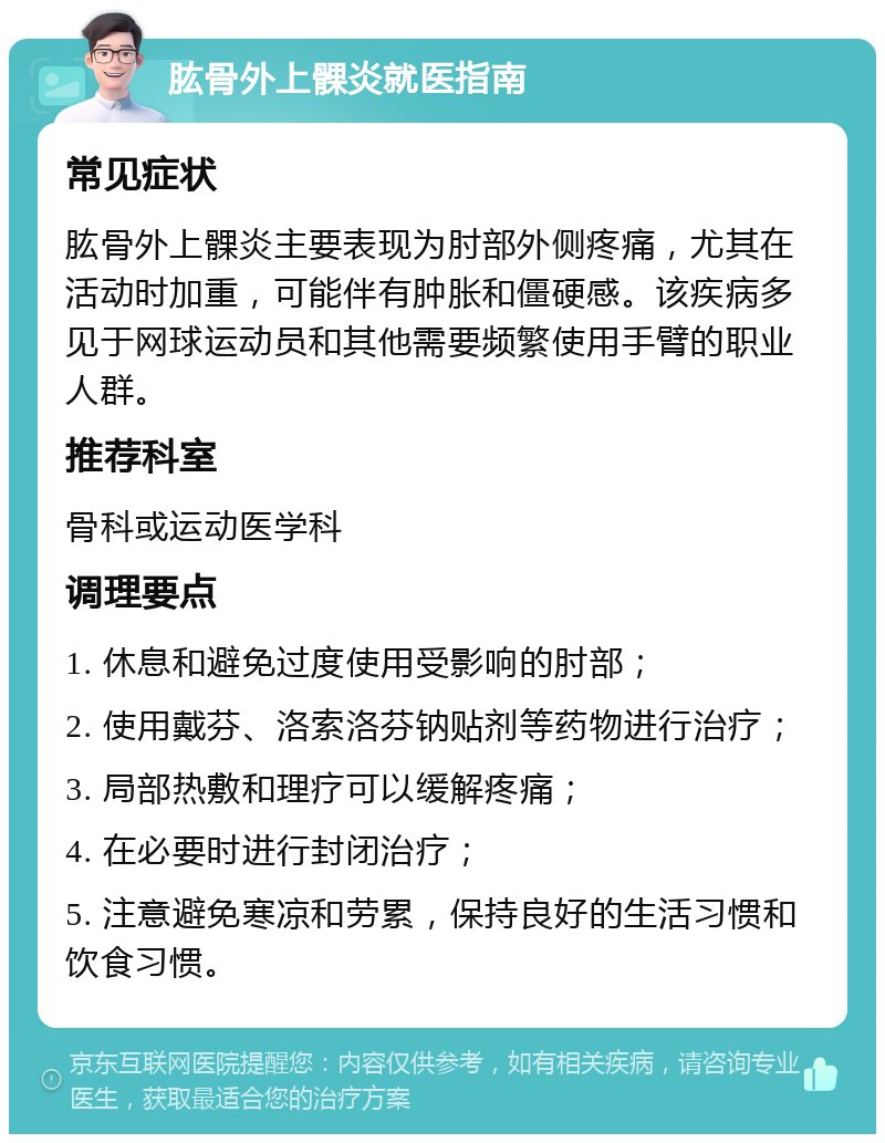 肱骨外上髁炎就医指南 常见症状 肱骨外上髁炎主要表现为肘部外侧疼痛，尤其在活动时加重，可能伴有肿胀和僵硬感。该疾病多见于网球运动员和其他需要频繁使用手臂的职业人群。 推荐科室 骨科或运动医学科 调理要点 1. 休息和避免过度使用受影响的肘部； 2. 使用戴芬、洛索洛芬钠贴剂等药物进行治疗； 3. 局部热敷和理疗可以缓解疼痛； 4. 在必要时进行封闭治疗； 5. 注意避免寒凉和劳累，保持良好的生活习惯和饮食习惯。