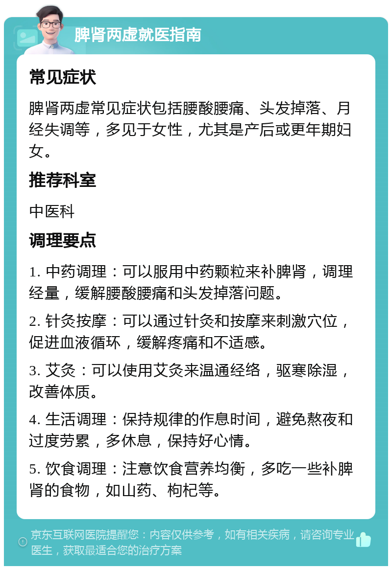 脾肾两虚就医指南 常见症状 脾肾两虚常见症状包括腰酸腰痛、头发掉落、月经失调等，多见于女性，尤其是产后或更年期妇女。 推荐科室 中医科 调理要点 1. 中药调理：可以服用中药颗粒来补脾肾，调理经量，缓解腰酸腰痛和头发掉落问题。 2. 针灸按摩：可以通过针灸和按摩来刺激穴位，促进血液循环，缓解疼痛和不适感。 3. 艾灸：可以使用艾灸来温通经络，驱寒除湿，改善体质。 4. 生活调理：保持规律的作息时间，避免熬夜和过度劳累，多休息，保持好心情。 5. 饮食调理：注意饮食营养均衡，多吃一些补脾肾的食物，如山药、枸杞等。