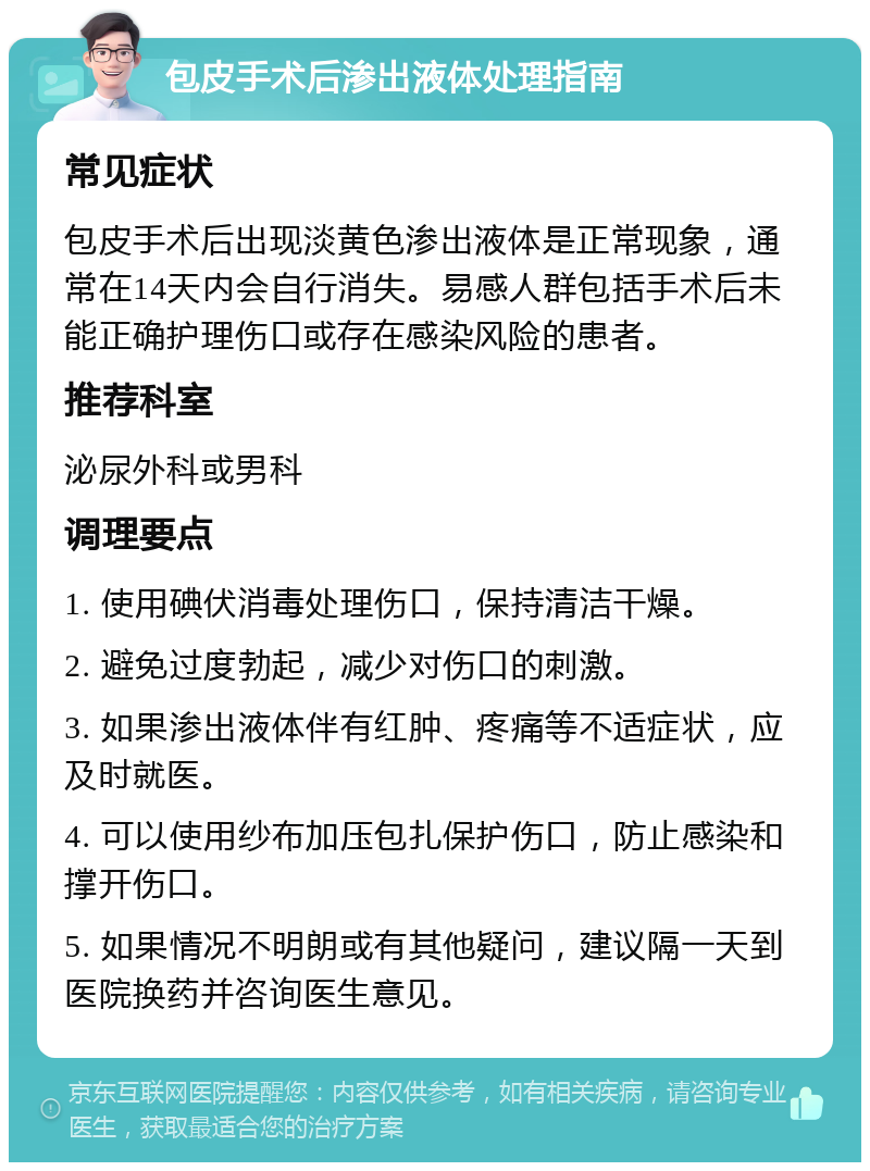 包皮手术后渗出液体处理指南 常见症状 包皮手术后出现淡黄色渗出液体是正常现象，通常在14天内会自行消失。易感人群包括手术后未能正确护理伤口或存在感染风险的患者。 推荐科室 泌尿外科或男科 调理要点 1. 使用碘伏消毒处理伤口，保持清洁干燥。 2. 避免过度勃起，减少对伤口的刺激。 3. 如果渗出液体伴有红肿、疼痛等不适症状，应及时就医。 4. 可以使用纱布加压包扎保护伤口，防止感染和撑开伤口。 5. 如果情况不明朗或有其他疑问，建议隔一天到医院换药并咨询医生意见。