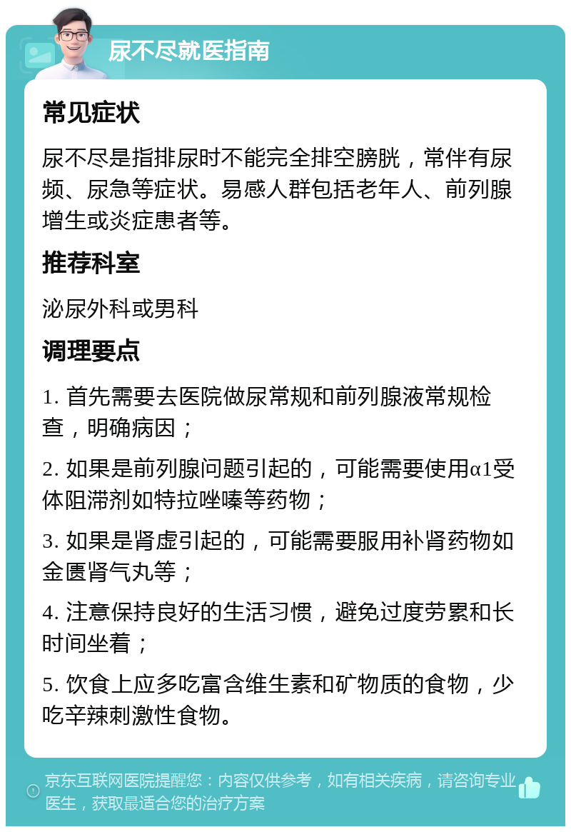 尿不尽就医指南 常见症状 尿不尽是指排尿时不能完全排空膀胱，常伴有尿频、尿急等症状。易感人群包括老年人、前列腺增生或炎症患者等。 推荐科室 泌尿外科或男科 调理要点 1. 首先需要去医院做尿常规和前列腺液常规检查，明确病因； 2. 如果是前列腺问题引起的，可能需要使用α1受体阻滞剂如特拉唑嗪等药物； 3. 如果是肾虚引起的，可能需要服用补肾药物如金匮肾气丸等； 4. 注意保持良好的生活习惯，避免过度劳累和长时间坐着； 5. 饮食上应多吃富含维生素和矿物质的食物，少吃辛辣刺激性食物。