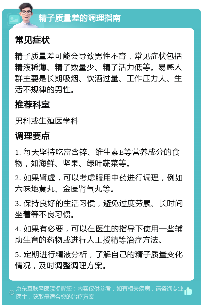 精子质量差的调理指南 常见症状 精子质量差可能会导致男性不育，常见症状包括精液稀薄、精子数量少、精子活力低等。易感人群主要是长期吸烟、饮酒过量、工作压力大、生活不规律的男性。 推荐科室 男科或生殖医学科 调理要点 1. 每天坚持吃富含锌、维生素E等营养成分的食物，如海鲜、坚果、绿叶蔬菜等。 2. 如果肾虚，可以考虑服用中药进行调理，例如六味地黄丸、金匮肾气丸等。 3. 保持良好的生活习惯，避免过度劳累、长时间坐着等不良习惯。 4. 如果有必要，可以在医生的指导下使用一些辅助生育的药物或进行人工授精等治疗方法。 5. 定期进行精液分析，了解自己的精子质量变化情况，及时调整调理方案。