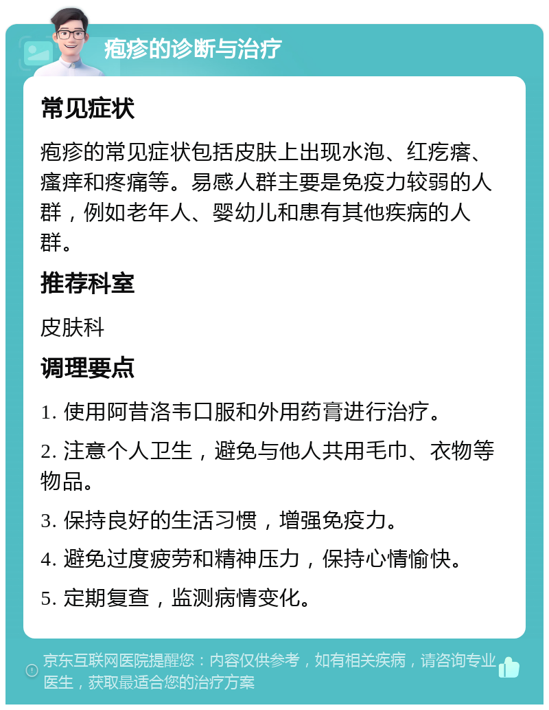 疱疹的诊断与治疗 常见症状 疱疹的常见症状包括皮肤上出现水泡、红疙瘩、瘙痒和疼痛等。易感人群主要是免疫力较弱的人群，例如老年人、婴幼儿和患有其他疾病的人群。 推荐科室 皮肤科 调理要点 1. 使用阿昔洛韦口服和外用药膏进行治疗。 2. 注意个人卫生，避免与他人共用毛巾、衣物等物品。 3. 保持良好的生活习惯，增强免疫力。 4. 避免过度疲劳和精神压力，保持心情愉快。 5. 定期复查，监测病情变化。