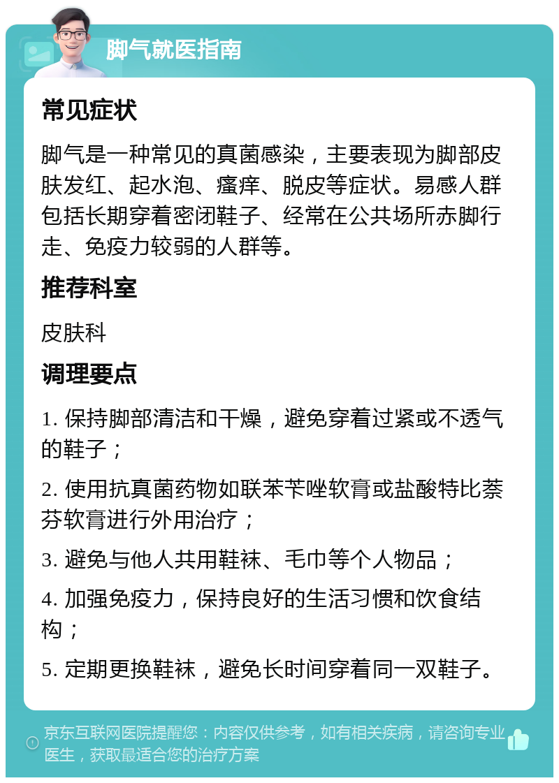 脚气就医指南 常见症状 脚气是一种常见的真菌感染，主要表现为脚部皮肤发红、起水泡、瘙痒、脱皮等症状。易感人群包括长期穿着密闭鞋子、经常在公共场所赤脚行走、免疫力较弱的人群等。 推荐科室 皮肤科 调理要点 1. 保持脚部清洁和干燥，避免穿着过紧或不透气的鞋子； 2. 使用抗真菌药物如联苯苄唑软膏或盐酸特比萘芬软膏进行外用治疗； 3. 避免与他人共用鞋袜、毛巾等个人物品； 4. 加强免疫力，保持良好的生活习惯和饮食结构； 5. 定期更换鞋袜，避免长时间穿着同一双鞋子。