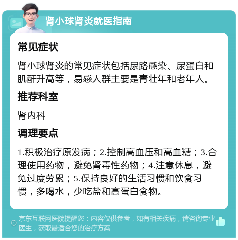 肾小球肾炎就医指南 常见症状 肾小球肾炎的常见症状包括尿路感染、尿蛋白和肌酐升高等，易感人群主要是青壮年和老年人。 推荐科室 肾内科 调理要点 1.积极治疗原发病；2.控制高血压和高血糖；3.合理使用药物，避免肾毒性药物；4.注意休息，避免过度劳累；5.保持良好的生活习惯和饮食习惯，多喝水，少吃盐和高蛋白食物。