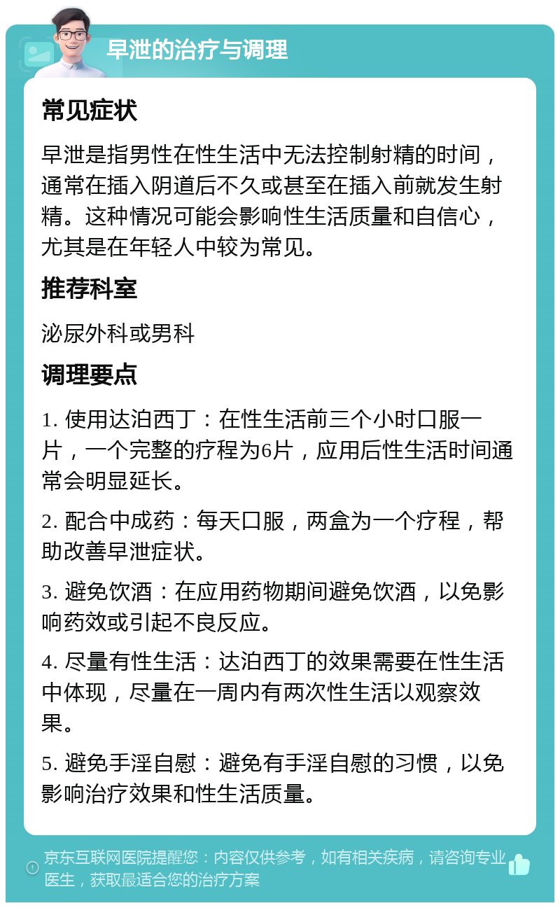 早泄的治疗与调理 常见症状 早泄是指男性在性生活中无法控制射精的时间，通常在插入阴道后不久或甚至在插入前就发生射精。这种情况可能会影响性生活质量和自信心，尤其是在年轻人中较为常见。 推荐科室 泌尿外科或男科 调理要点 1. 使用达泊西丁：在性生活前三个小时口服一片，一个完整的疗程为6片，应用后性生活时间通常会明显延长。 2. 配合中成药：每天口服，两盒为一个疗程，帮助改善早泄症状。 3. 避免饮酒：在应用药物期间避免饮酒，以免影响药效或引起不良反应。 4. 尽量有性生活：达泊西丁的效果需要在性生活中体现，尽量在一周内有两次性生活以观察效果。 5. 避免手淫自慰：避免有手淫自慰的习惯，以免影响治疗效果和性生活质量。