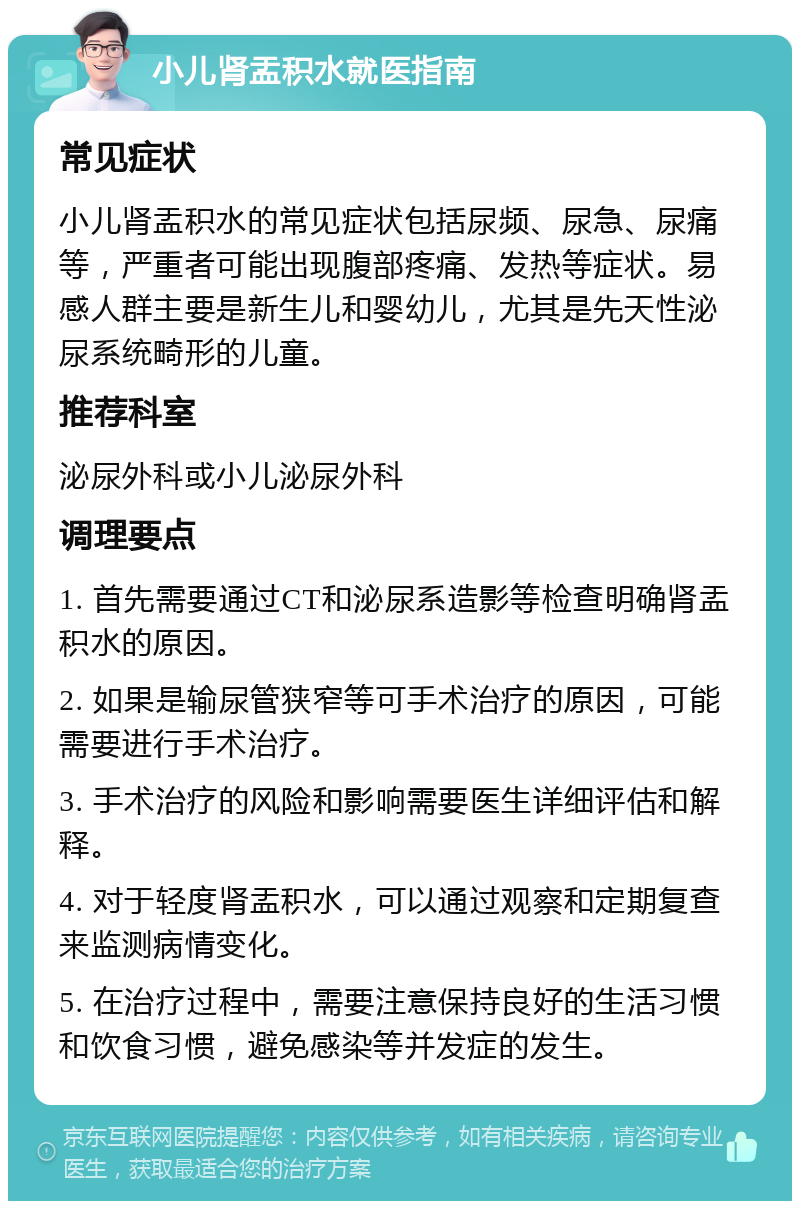 小儿肾盂积水就医指南 常见症状 小儿肾盂积水的常见症状包括尿频、尿急、尿痛等，严重者可能出现腹部疼痛、发热等症状。易感人群主要是新生儿和婴幼儿，尤其是先天性泌尿系统畸形的儿童。 推荐科室 泌尿外科或小儿泌尿外科 调理要点 1. 首先需要通过CT和泌尿系造影等检查明确肾盂积水的原因。 2. 如果是输尿管狭窄等可手术治疗的原因，可能需要进行手术治疗。 3. 手术治疗的风险和影响需要医生详细评估和解释。 4. 对于轻度肾盂积水，可以通过观察和定期复查来监测病情变化。 5. 在治疗过程中，需要注意保持良好的生活习惯和饮食习惯，避免感染等并发症的发生。