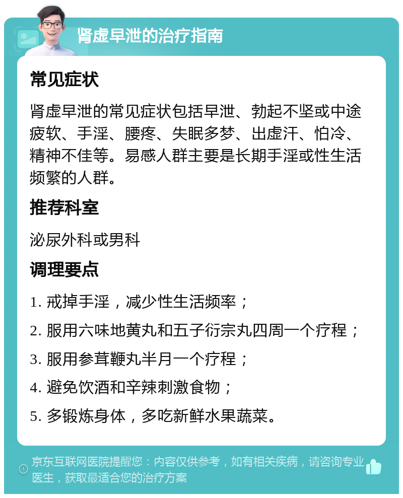 肾虚早泄的治疗指南 常见症状 肾虚早泄的常见症状包括早泄、勃起不坚或中途疲软、手淫、腰疼、失眠多梦、出虚汗、怕冷、精神不佳等。易感人群主要是长期手淫或性生活频繁的人群。 推荐科室 泌尿外科或男科 调理要点 1. 戒掉手淫，减少性生活频率； 2. 服用六味地黄丸和五子衍宗丸四周一个疗程； 3. 服用参茸鞭丸半月一个疗程； 4. 避免饮酒和辛辣刺激食物； 5. 多锻炼身体，多吃新鲜水果蔬菜。