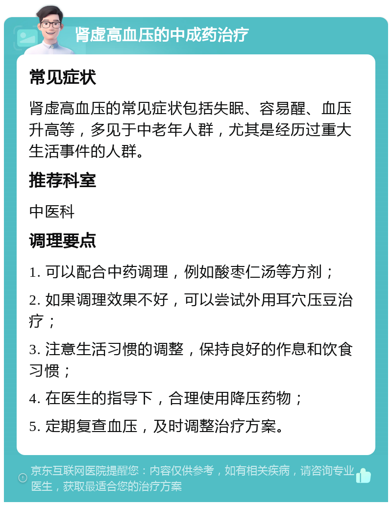 肾虚高血压的中成药治疗 常见症状 肾虚高血压的常见症状包括失眠、容易醒、血压升高等，多见于中老年人群，尤其是经历过重大生活事件的人群。 推荐科室 中医科 调理要点 1. 可以配合中药调理，例如酸枣仁汤等方剂； 2. 如果调理效果不好，可以尝试外用耳穴压豆治疗； 3. 注意生活习惯的调整，保持良好的作息和饮食习惯； 4. 在医生的指导下，合理使用降压药物； 5. 定期复查血压，及时调整治疗方案。