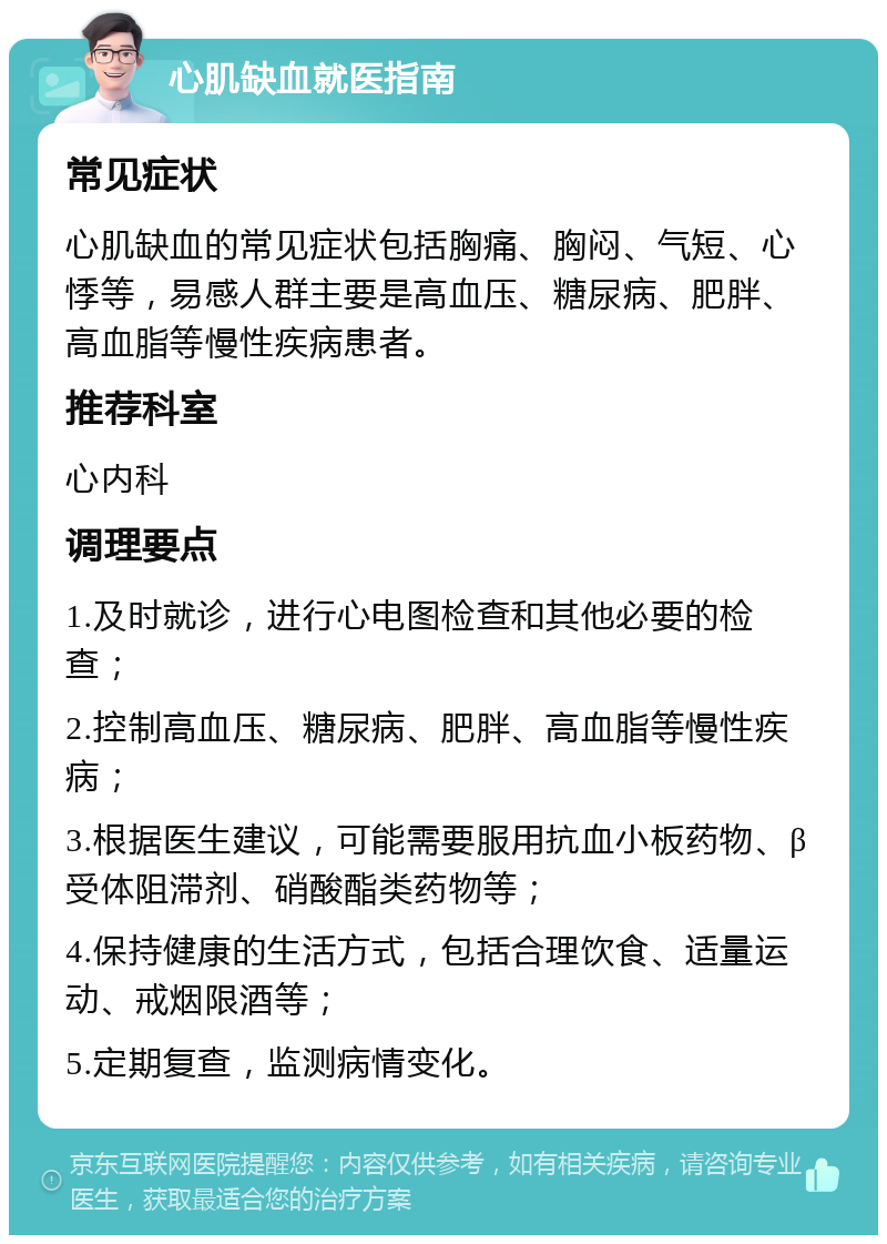 心肌缺血就医指南 常见症状 心肌缺血的常见症状包括胸痛、胸闷、气短、心悸等，易感人群主要是高血压、糖尿病、肥胖、高血脂等慢性疾病患者。 推荐科室 心内科 调理要点 1.及时就诊，进行心电图检查和其他必要的检查； 2.控制高血压、糖尿病、肥胖、高血脂等慢性疾病； 3.根据医生建议，可能需要服用抗血小板药物、β受体阻滞剂、硝酸酯类药物等； 4.保持健康的生活方式，包括合理饮食、适量运动、戒烟限酒等； 5.定期复查，监测病情变化。