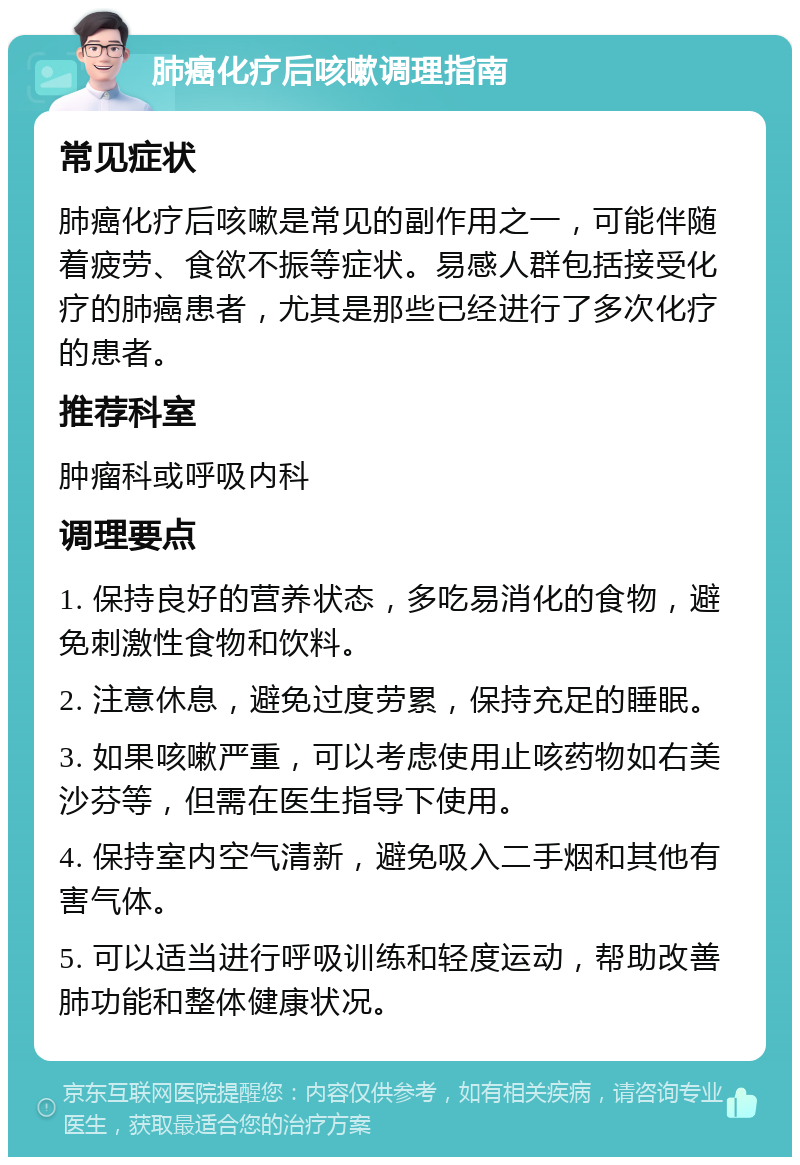 肺癌化疗后咳嗽调理指南 常见症状 肺癌化疗后咳嗽是常见的副作用之一，可能伴随着疲劳、食欲不振等症状。易感人群包括接受化疗的肺癌患者，尤其是那些已经进行了多次化疗的患者。 推荐科室 肿瘤科或呼吸内科 调理要点 1. 保持良好的营养状态，多吃易消化的食物，避免刺激性食物和饮料。 2. 注意休息，避免过度劳累，保持充足的睡眠。 3. 如果咳嗽严重，可以考虑使用止咳药物如右美沙芬等，但需在医生指导下使用。 4. 保持室内空气清新，避免吸入二手烟和其他有害气体。 5. 可以适当进行呼吸训练和轻度运动，帮助改善肺功能和整体健康状况。