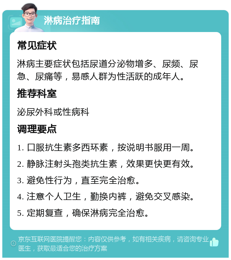 淋病治疗指南 常见症状 淋病主要症状包括尿道分泌物增多、尿频、尿急、尿痛等，易感人群为性活跃的成年人。 推荐科室 泌尿外科或性病科 调理要点 1. 口服抗生素多西环素，按说明书服用一周。 2. 静脉注射头孢类抗生素，效果更快更有效。 3. 避免性行为，直至完全治愈。 4. 注意个人卫生，勤换内裤，避免交叉感染。 5. 定期复查，确保淋病完全治愈。