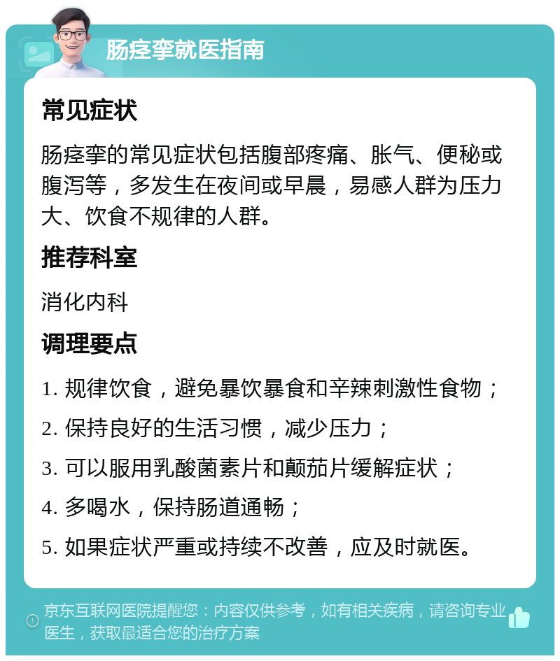 肠痉挛就医指南 常见症状 肠痉挛的常见症状包括腹部疼痛、胀气、便秘或腹泻等，多发生在夜间或早晨，易感人群为压力大、饮食不规律的人群。 推荐科室 消化内科 调理要点 1. 规律饮食，避免暴饮暴食和辛辣刺激性食物； 2. 保持良好的生活习惯，减少压力； 3. 可以服用乳酸菌素片和颠茄片缓解症状； 4. 多喝水，保持肠道通畅； 5. 如果症状严重或持续不改善，应及时就医。