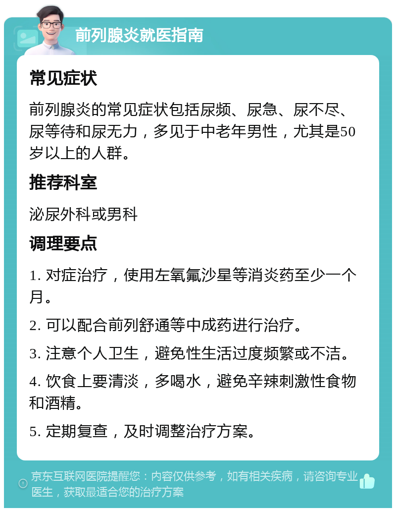 前列腺炎就医指南 常见症状 前列腺炎的常见症状包括尿频、尿急、尿不尽、尿等待和尿无力，多见于中老年男性，尤其是50岁以上的人群。 推荐科室 泌尿外科或男科 调理要点 1. 对症治疗，使用左氧氟沙星等消炎药至少一个月。 2. 可以配合前列舒通等中成药进行治疗。 3. 注意个人卫生，避免性生活过度频繁或不洁。 4. 饮食上要清淡，多喝水，避免辛辣刺激性食物和酒精。 5. 定期复查，及时调整治疗方案。