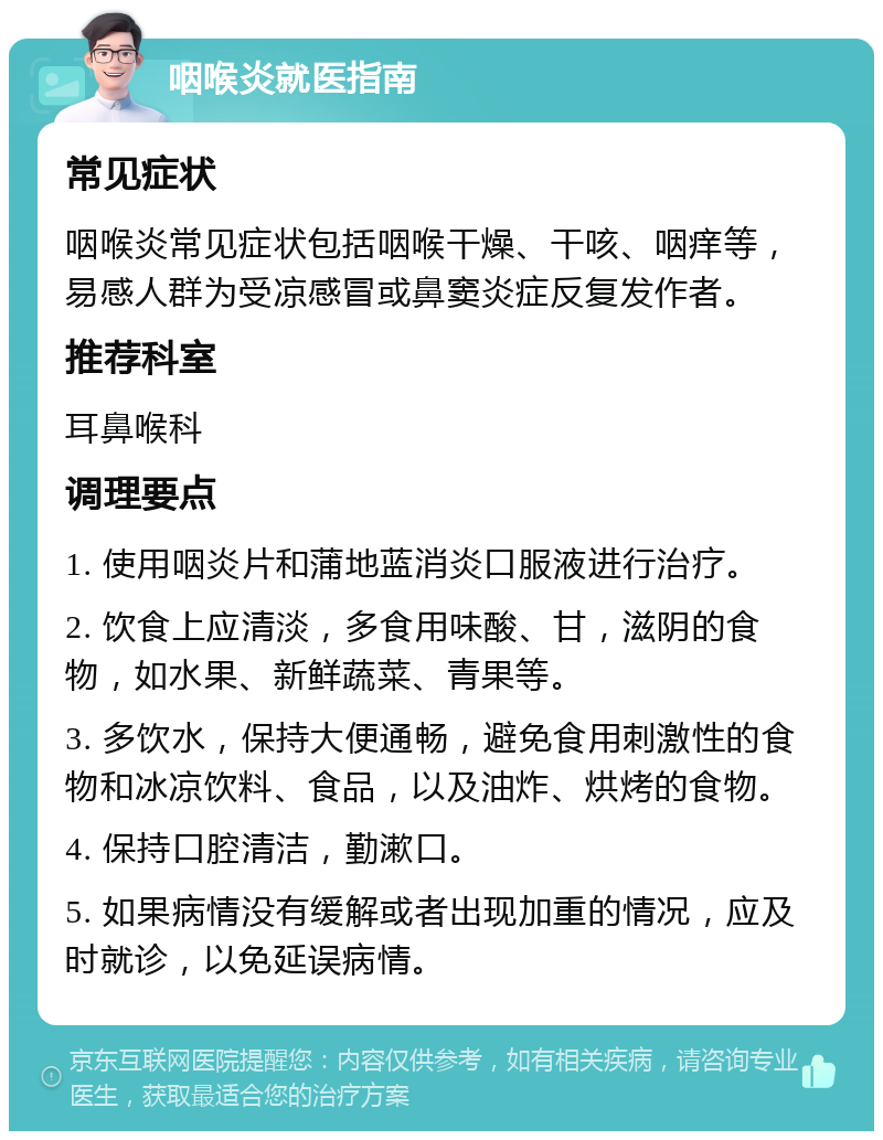 咽喉炎就医指南 常见症状 咽喉炎常见症状包括咽喉干燥、干咳、咽痒等，易感人群为受凉感冒或鼻窦炎症反复发作者。 推荐科室 耳鼻喉科 调理要点 1. 使用咽炎片和蒲地蓝消炎口服液进行治疗。 2. 饮食上应清淡，多食用味酸、甘，滋阴的食物，如水果、新鲜蔬菜、青果等。 3. 多饮水，保持大便通畅，避免食用刺激性的食物和冰凉饮料、食品，以及油炸、烘烤的食物。 4. 保持口腔清洁，勤漱口。 5. 如果病情没有缓解或者出现加重的情况，应及时就诊，以免延误病情。