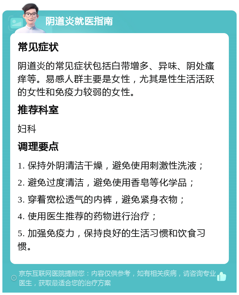 阴道炎就医指南 常见症状 阴道炎的常见症状包括白带增多、异味、阴处瘙痒等。易感人群主要是女性，尤其是性生活活跃的女性和免疫力较弱的女性。 推荐科室 妇科 调理要点 1. 保持外阴清洁干燥，避免使用刺激性洗液； 2. 避免过度清洁，避免使用香皂等化学品； 3. 穿着宽松透气的内裤，避免紧身衣物； 4. 使用医生推荐的药物进行治疗； 5. 加强免疫力，保持良好的生活习惯和饮食习惯。