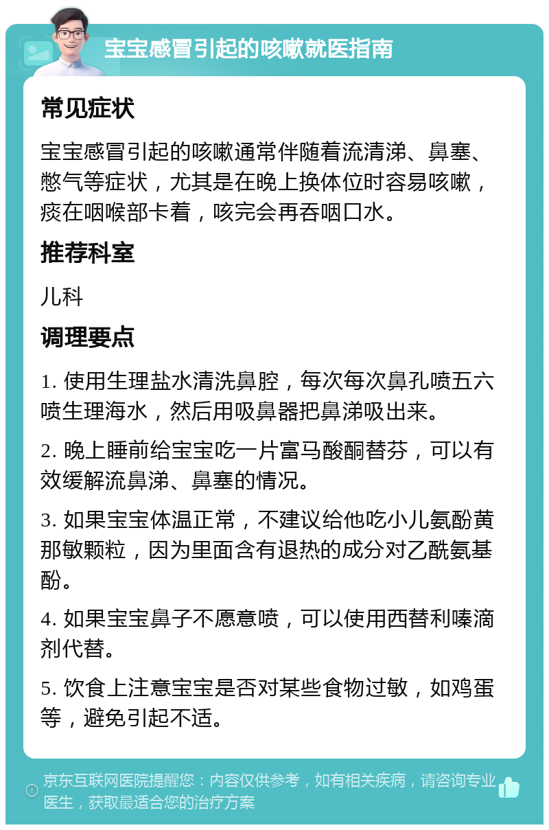 宝宝感冒引起的咳嗽就医指南 常见症状 宝宝感冒引起的咳嗽通常伴随着流清涕、鼻塞、憋气等症状，尤其是在晚上换体位时容易咳嗽，痰在咽喉部卡着，咳完会再吞咽口水。 推荐科室 儿科 调理要点 1. 使用生理盐水清洗鼻腔，每次每次鼻孔喷五六喷生理海水，然后用吸鼻器把鼻涕吸出来。 2. 晚上睡前给宝宝吃一片富马酸酮替芬，可以有效缓解流鼻涕、鼻塞的情况。 3. 如果宝宝体温正常，不建议给他吃小儿氨酚黄那敏颗粒，因为里面含有退热的成分对乙酰氨基酚。 4. 如果宝宝鼻子不愿意喷，可以使用西替利嗪滴剂代替。 5. 饮食上注意宝宝是否对某些食物过敏，如鸡蛋等，避免引起不适。