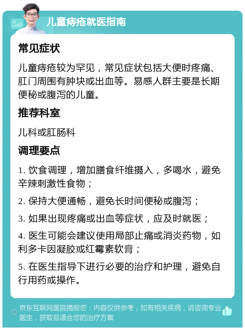 儿童痔疮就医指南 常见症状 儿童痔疮较为罕见，常见症状包括大便时疼痛、肛门周围有肿块或出血等。易感人群主要是长期便秘或腹泻的儿童。 推荐科室 儿科或肛肠科 调理要点 1. 饮食调理，增加膳食纤维摄入，多喝水，避免辛辣刺激性食物； 2. 保持大便通畅，避免长时间便秘或腹泻； 3. 如果出现疼痛或出血等症状，应及时就医； 4. 医生可能会建议使用局部止痛或消炎药物，如利多卡因凝胶或红霉素软膏； 5. 在医生指导下进行必要的治疗和护理，避免自行用药或操作。