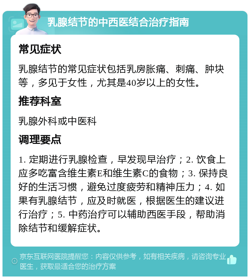 乳腺结节的中西医结合治疗指南 常见症状 乳腺结节的常见症状包括乳房胀痛、刺痛、肿块等，多见于女性，尤其是40岁以上的女性。 推荐科室 乳腺外科或中医科 调理要点 1. 定期进行乳腺检查，早发现早治疗；2. 饮食上应多吃富含维生素E和维生素C的食物；3. 保持良好的生活习惯，避免过度疲劳和精神压力；4. 如果有乳腺结节，应及时就医，根据医生的建议进行治疗；5. 中药治疗可以辅助西医手段，帮助消除结节和缓解症状。