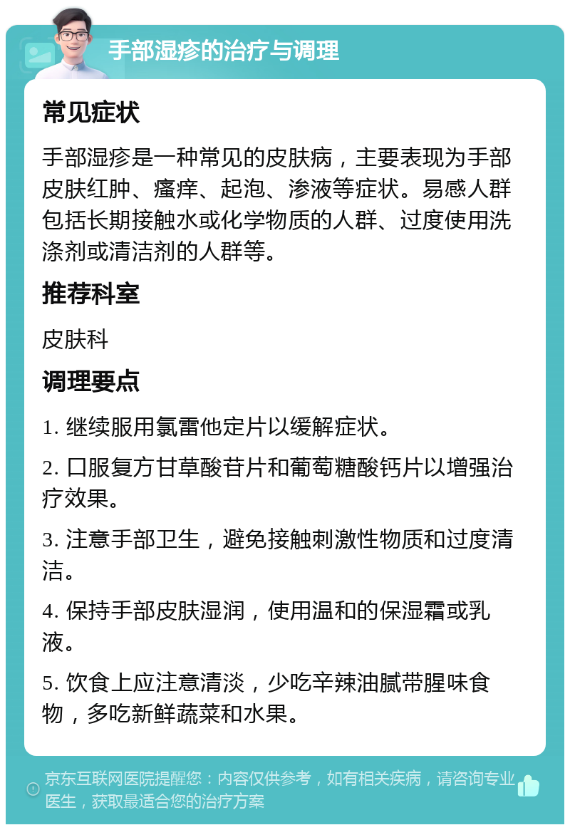 手部湿疹的治疗与调理 常见症状 手部湿疹是一种常见的皮肤病，主要表现为手部皮肤红肿、瘙痒、起泡、渗液等症状。易感人群包括长期接触水或化学物质的人群、过度使用洗涤剂或清洁剂的人群等。 推荐科室 皮肤科 调理要点 1. 继续服用氯雷他定片以缓解症状。 2. 口服复方甘草酸苷片和葡萄糖酸钙片以增强治疗效果。 3. 注意手部卫生，避免接触刺激性物质和过度清洁。 4. 保持手部皮肤湿润，使用温和的保湿霜或乳液。 5. 饮食上应注意清淡，少吃辛辣油腻带腥味食物，多吃新鲜蔬菜和水果。