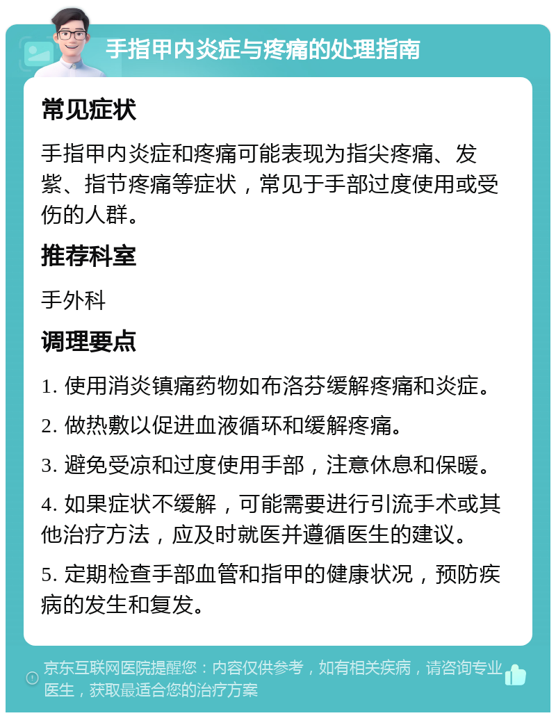 手指甲内炎症与疼痛的处理指南 常见症状 手指甲内炎症和疼痛可能表现为指尖疼痛、发紫、指节疼痛等症状，常见于手部过度使用或受伤的人群。 推荐科室 手外科 调理要点 1. 使用消炎镇痛药物如布洛芬缓解疼痛和炎症。 2. 做热敷以促进血液循环和缓解疼痛。 3. 避免受凉和过度使用手部，注意休息和保暖。 4. 如果症状不缓解，可能需要进行引流手术或其他治疗方法，应及时就医并遵循医生的建议。 5. 定期检查手部血管和指甲的健康状况，预防疾病的发生和复发。