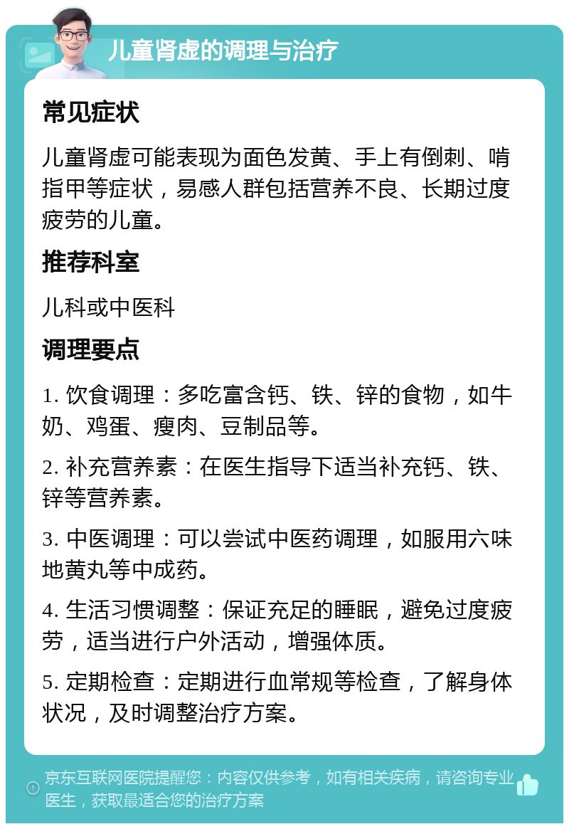 儿童肾虚的调理与治疗 常见症状 儿童肾虚可能表现为面色发黄、手上有倒刺、啃指甲等症状，易感人群包括营养不良、长期过度疲劳的儿童。 推荐科室 儿科或中医科 调理要点 1. 饮食调理：多吃富含钙、铁、锌的食物，如牛奶、鸡蛋、瘦肉、豆制品等。 2. 补充营养素：在医生指导下适当补充钙、铁、锌等营养素。 3. 中医调理：可以尝试中医药调理，如服用六味地黄丸等中成药。 4. 生活习惯调整：保证充足的睡眠，避免过度疲劳，适当进行户外活动，增强体质。 5. 定期检查：定期进行血常规等检查，了解身体状况，及时调整治疗方案。