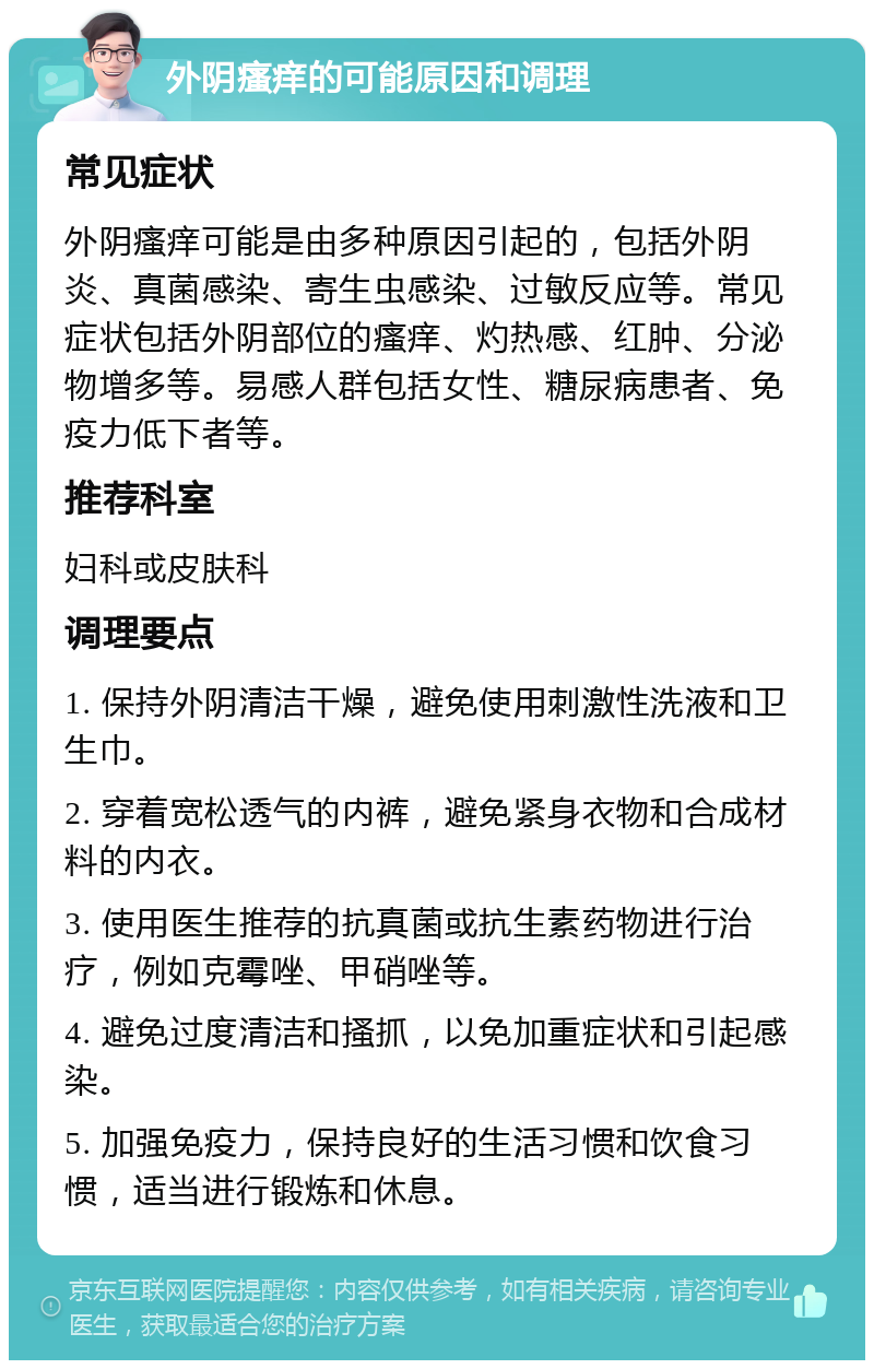 外阴瘙痒的可能原因和调理 常见症状 外阴瘙痒可能是由多种原因引起的，包括外阴炎、真菌感染、寄生虫感染、过敏反应等。常见症状包括外阴部位的瘙痒、灼热感、红肿、分泌物增多等。易感人群包括女性、糖尿病患者、免疫力低下者等。 推荐科室 妇科或皮肤科 调理要点 1. 保持外阴清洁干燥，避免使用刺激性洗液和卫生巾。 2. 穿着宽松透气的内裤，避免紧身衣物和合成材料的内衣。 3. 使用医生推荐的抗真菌或抗生素药物进行治疗，例如克霉唑、甲硝唑等。 4. 避免过度清洁和搔抓，以免加重症状和引起感染。 5. 加强免疫力，保持良好的生活习惯和饮食习惯，适当进行锻炼和休息。