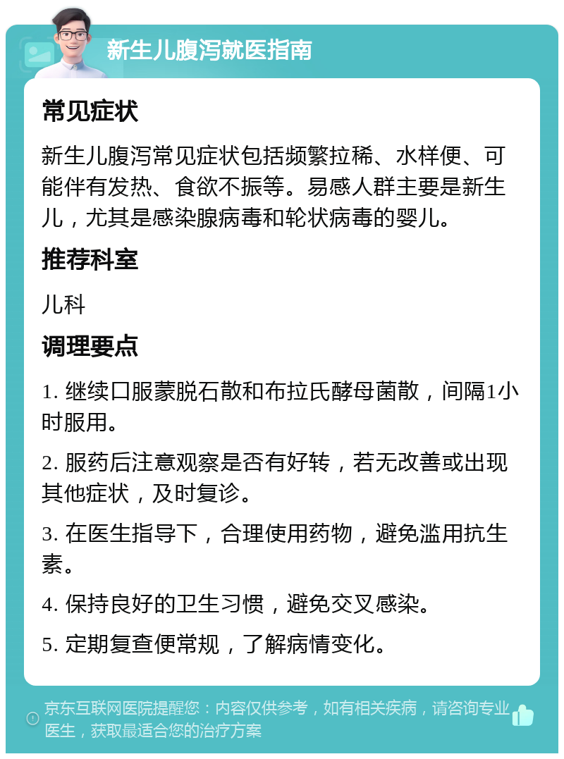 新生儿腹泻就医指南 常见症状 新生儿腹泻常见症状包括频繁拉稀、水样便、可能伴有发热、食欲不振等。易感人群主要是新生儿，尤其是感染腺病毒和轮状病毒的婴儿。 推荐科室 儿科 调理要点 1. 继续口服蒙脱石散和布拉氏酵母菌散，间隔1小时服用。 2. 服药后注意观察是否有好转，若无改善或出现其他症状，及时复诊。 3. 在医生指导下，合理使用药物，避免滥用抗生素。 4. 保持良好的卫生习惯，避免交叉感染。 5. 定期复查便常规，了解病情变化。