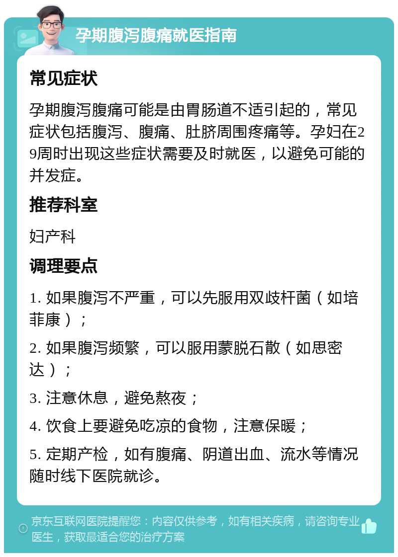 孕期腹泻腹痛就医指南 常见症状 孕期腹泻腹痛可能是由胃肠道不适引起的，常见症状包括腹泻、腹痛、肚脐周围疼痛等。孕妇在29周时出现这些症状需要及时就医，以避免可能的并发症。 推荐科室 妇产科 调理要点 1. 如果腹泻不严重，可以先服用双歧杆菌（如培菲康）； 2. 如果腹泻频繁，可以服用蒙脱石散（如思密达）； 3. 注意休息，避免熬夜； 4. 饮食上要避免吃凉的食物，注意保暖； 5. 定期产检，如有腹痛、阴道出血、流水等情况随时线下医院就诊。