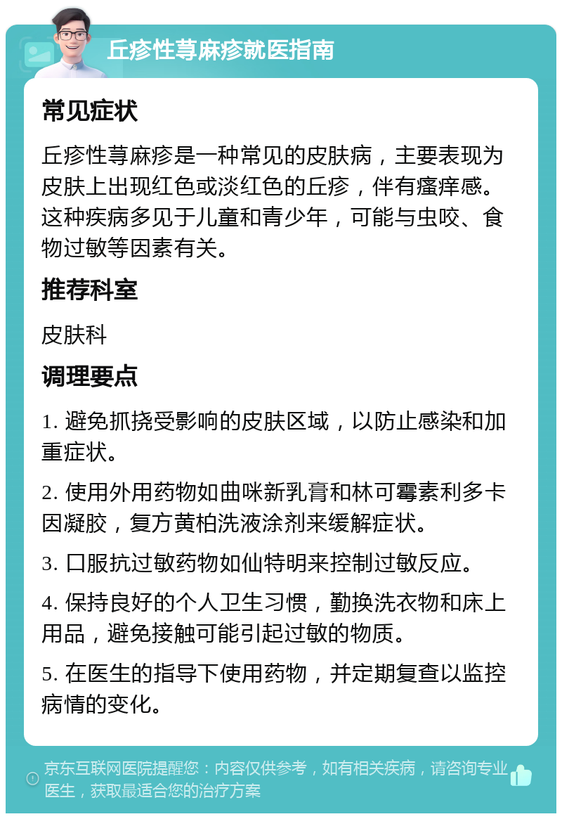 丘疹性荨麻疹就医指南 常见症状 丘疹性荨麻疹是一种常见的皮肤病，主要表现为皮肤上出现红色或淡红色的丘疹，伴有瘙痒感。这种疾病多见于儿童和青少年，可能与虫咬、食物过敏等因素有关。 推荐科室 皮肤科 调理要点 1. 避免抓挠受影响的皮肤区域，以防止感染和加重症状。 2. 使用外用药物如曲咪新乳膏和林可霉素利多卡因凝胶，复方黄柏洗液涂剂来缓解症状。 3. 口服抗过敏药物如仙特明来控制过敏反应。 4. 保持良好的个人卫生习惯，勤换洗衣物和床上用品，避免接触可能引起过敏的物质。 5. 在医生的指导下使用药物，并定期复查以监控病情的变化。