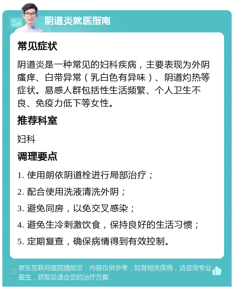 阴道炎就医指南 常见症状 阴道炎是一种常见的妇科疾病，主要表现为外阴瘙痒、白带异常（乳白色有异味）、阴道灼热等症状。易感人群包括性生活频繁、个人卫生不良、免疫力低下等女性。 推荐科室 妇科 调理要点 1. 使用朗依阴道栓进行局部治疗； 2. 配合使用洗液清洗外阴； 3. 避免同房，以免交叉感染； 4. 避免生冷刺激饮食，保持良好的生活习惯； 5. 定期复查，确保病情得到有效控制。