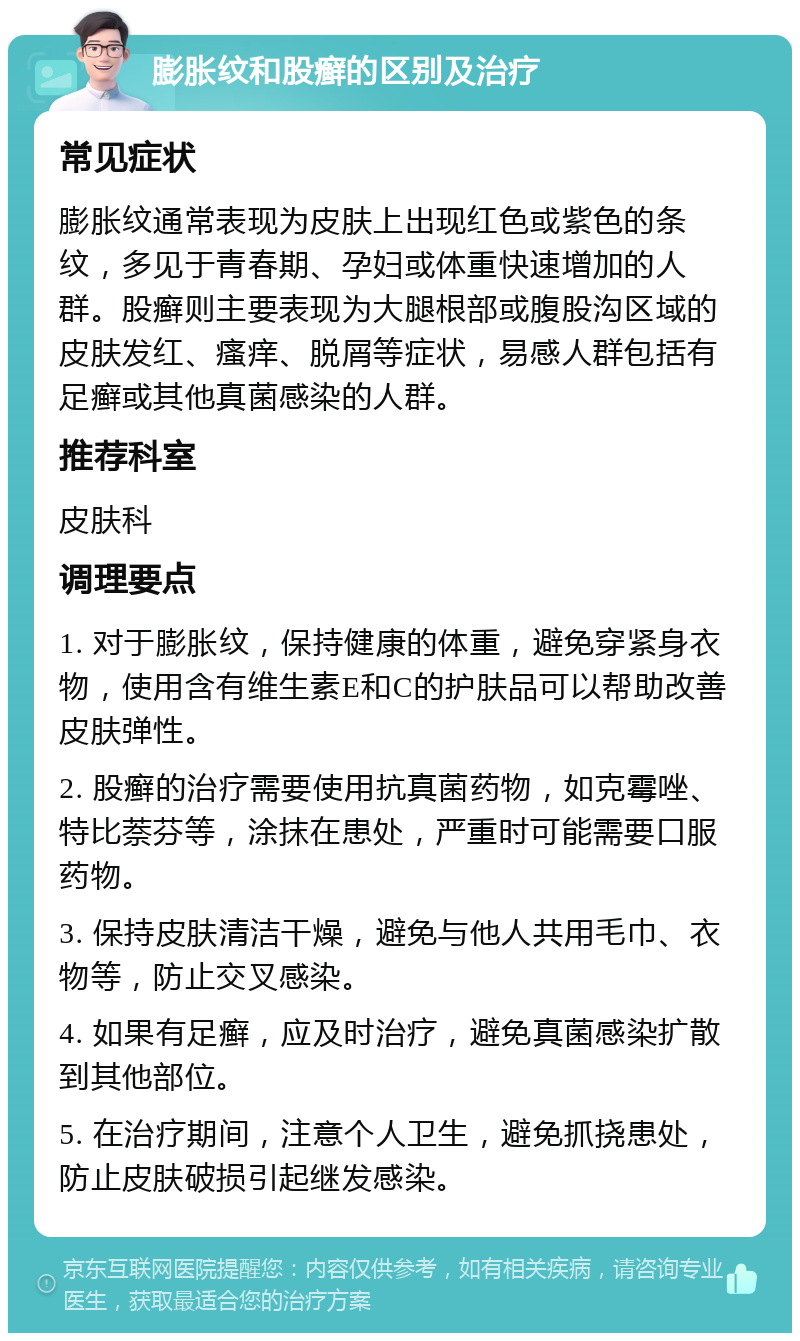 膨胀纹和股癣的区别及治疗 常见症状 膨胀纹通常表现为皮肤上出现红色或紫色的条纹，多见于青春期、孕妇或体重快速增加的人群。股癣则主要表现为大腿根部或腹股沟区域的皮肤发红、瘙痒、脱屑等症状，易感人群包括有足癣或其他真菌感染的人群。 推荐科室 皮肤科 调理要点 1. 对于膨胀纹，保持健康的体重，避免穿紧身衣物，使用含有维生素E和C的护肤品可以帮助改善皮肤弹性。 2. 股癣的治疗需要使用抗真菌药物，如克霉唑、特比萘芬等，涂抹在患处，严重时可能需要口服药物。 3. 保持皮肤清洁干燥，避免与他人共用毛巾、衣物等，防止交叉感染。 4. 如果有足癣，应及时治疗，避免真菌感染扩散到其他部位。 5. 在治疗期间，注意个人卫生，避免抓挠患处，防止皮肤破损引起继发感染。