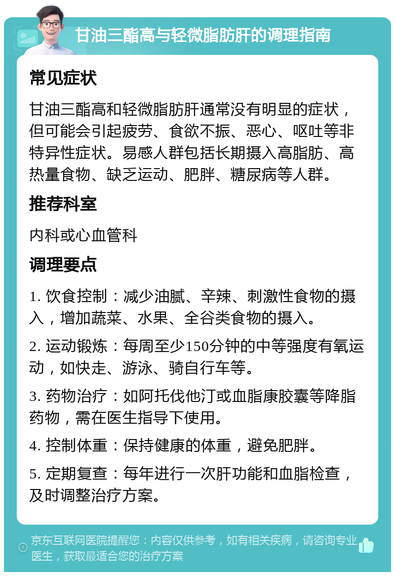 甘油三酯高与轻微脂肪肝的调理指南 常见症状 甘油三酯高和轻微脂肪肝通常没有明显的症状，但可能会引起疲劳、食欲不振、恶心、呕吐等非特异性症状。易感人群包括长期摄入高脂肪、高热量食物、缺乏运动、肥胖、糖尿病等人群。 推荐科室 内科或心血管科 调理要点 1. 饮食控制：减少油腻、辛辣、刺激性食物的摄入，增加蔬菜、水果、全谷类食物的摄入。 2. 运动锻炼：每周至少150分钟的中等强度有氧运动，如快走、游泳、骑自行车等。 3. 药物治疗：如阿托伐他汀或血脂康胶囊等降脂药物，需在医生指导下使用。 4. 控制体重：保持健康的体重，避免肥胖。 5. 定期复查：每年进行一次肝功能和血脂检查，及时调整治疗方案。