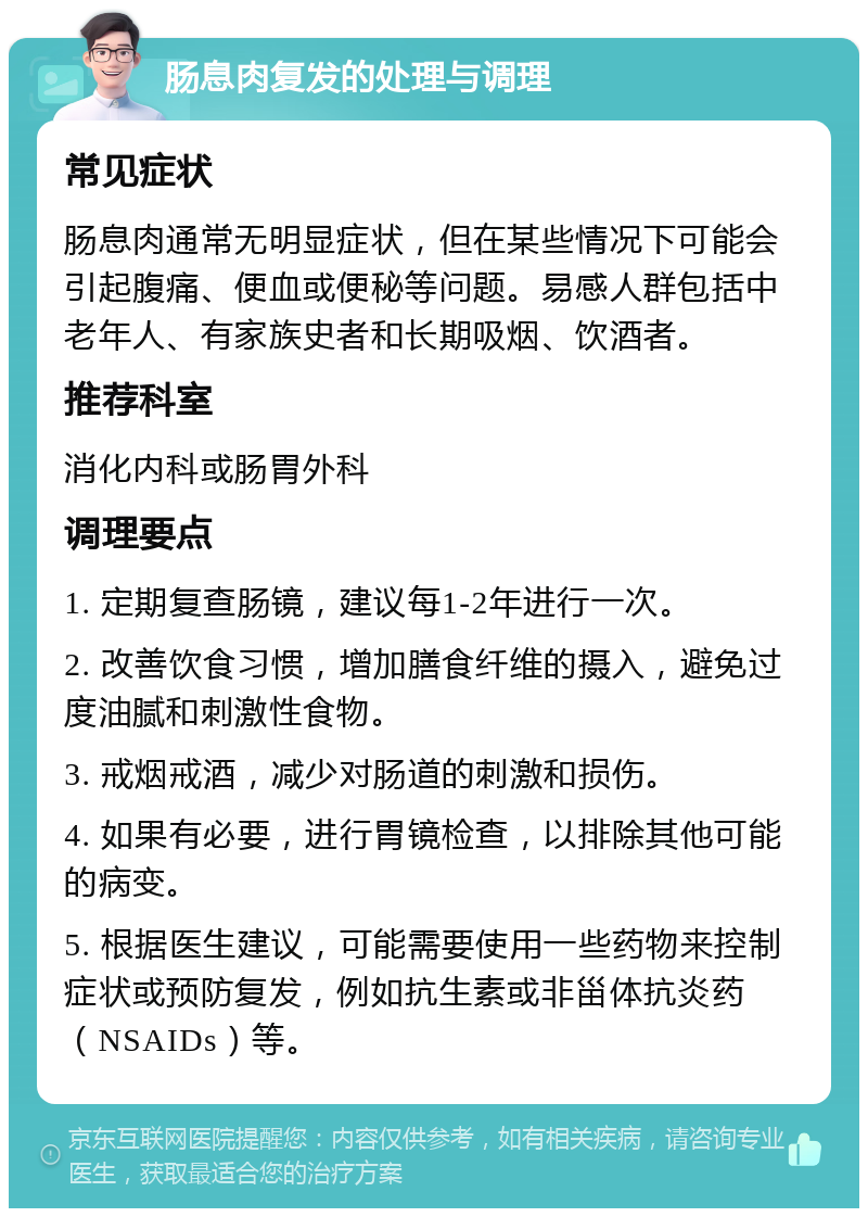 肠息肉复发的处理与调理 常见症状 肠息肉通常无明显症状，但在某些情况下可能会引起腹痛、便血或便秘等问题。易感人群包括中老年人、有家族史者和长期吸烟、饮酒者。 推荐科室 消化内科或肠胃外科 调理要点 1. 定期复查肠镜，建议每1-2年进行一次。 2. 改善饮食习惯，增加膳食纤维的摄入，避免过度油腻和刺激性食物。 3. 戒烟戒酒，减少对肠道的刺激和损伤。 4. 如果有必要，进行胃镜检查，以排除其他可能的病变。 5. 根据医生建议，可能需要使用一些药物来控制症状或预防复发，例如抗生素或非甾体抗炎药（NSAIDs）等。