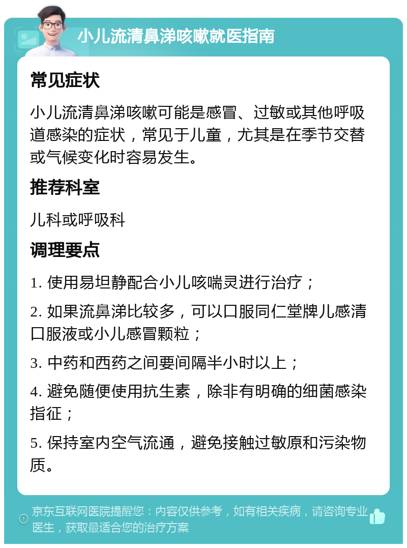 小儿流清鼻涕咳嗽就医指南 常见症状 小儿流清鼻涕咳嗽可能是感冒、过敏或其他呼吸道感染的症状，常见于儿童，尤其是在季节交替或气候变化时容易发生。 推荐科室 儿科或呼吸科 调理要点 1. 使用易坦静配合小儿咳喘灵进行治疗； 2. 如果流鼻涕比较多，可以口服同仁堂牌儿感清口服液或小儿感冒颗粒； 3. 中药和西药之间要间隔半小时以上； 4. 避免随便使用抗生素，除非有明确的细菌感染指征； 5. 保持室内空气流通，避免接触过敏原和污染物质。