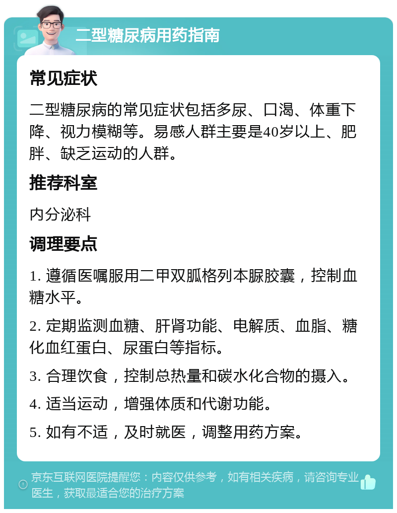 二型糖尿病用药指南 常见症状 二型糖尿病的常见症状包括多尿、口渴、体重下降、视力模糊等。易感人群主要是40岁以上、肥胖、缺乏运动的人群。 推荐科室 内分泌科 调理要点 1. 遵循医嘱服用二甲双胍格列本脲胶囊，控制血糖水平。 2. 定期监测血糖、肝肾功能、电解质、血脂、糖化血红蛋白、尿蛋白等指标。 3. 合理饮食，控制总热量和碳水化合物的摄入。 4. 适当运动，增强体质和代谢功能。 5. 如有不适，及时就医，调整用药方案。