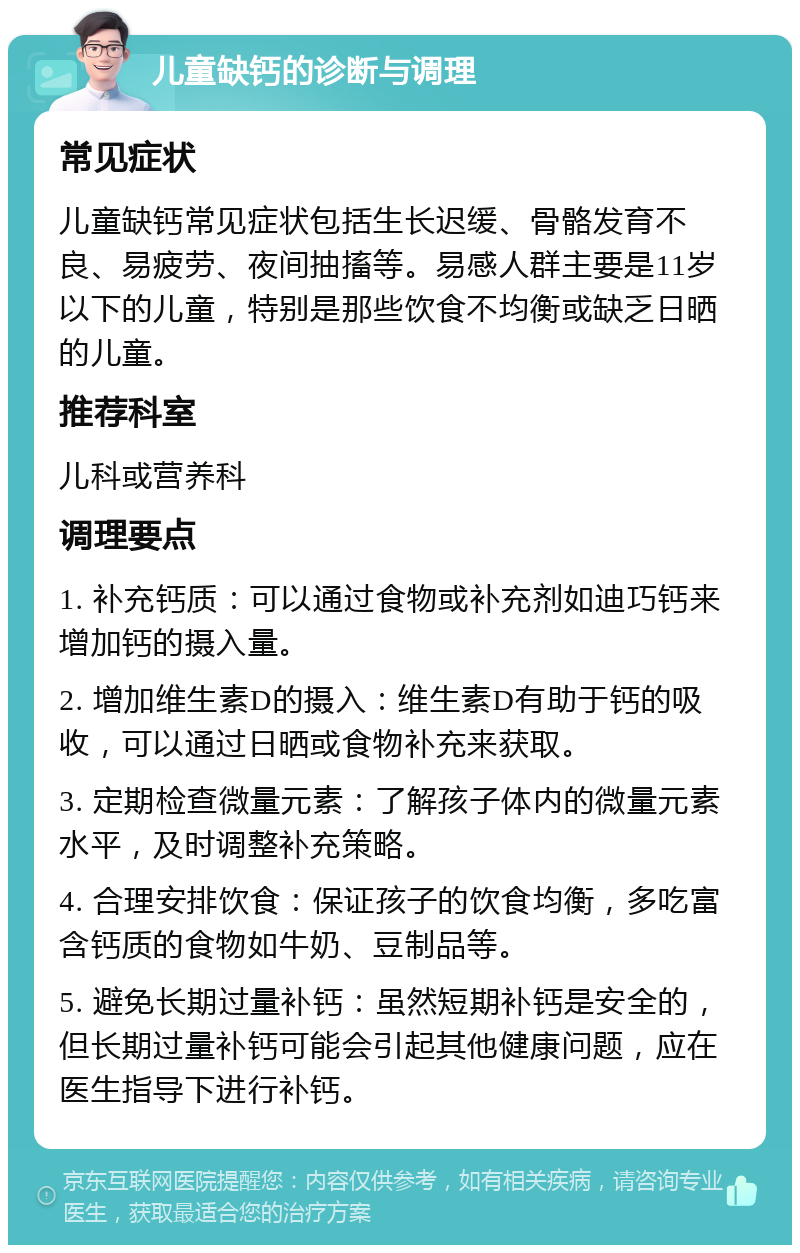 儿童缺钙的诊断与调理 常见症状 儿童缺钙常见症状包括生长迟缓、骨骼发育不良、易疲劳、夜间抽搐等。易感人群主要是11岁以下的儿童，特别是那些饮食不均衡或缺乏日晒的儿童。 推荐科室 儿科或营养科 调理要点 1. 补充钙质：可以通过食物或补充剂如迪巧钙来增加钙的摄入量。 2. 增加维生素D的摄入：维生素D有助于钙的吸收，可以通过日晒或食物补充来获取。 3. 定期检查微量元素：了解孩子体内的微量元素水平，及时调整补充策略。 4. 合理安排饮食：保证孩子的饮食均衡，多吃富含钙质的食物如牛奶、豆制品等。 5. 避免长期过量补钙：虽然短期补钙是安全的，但长期过量补钙可能会引起其他健康问题，应在医生指导下进行补钙。