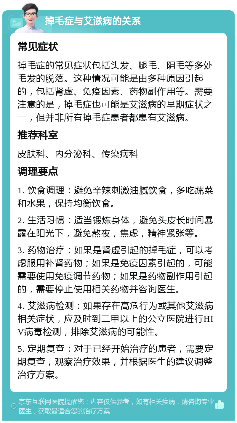 掉毛症与艾滋病的关系 常见症状 掉毛症的常见症状包括头发、腿毛、阴毛等多处毛发的脱落。这种情况可能是由多种原因引起的，包括肾虚、免疫因素、药物副作用等。需要注意的是，掉毛症也可能是艾滋病的早期症状之一，但并非所有掉毛症患者都患有艾滋病。 推荐科室 皮肤科、内分泌科、传染病科 调理要点 1. 饮食调理：避免辛辣刺激油腻饮食，多吃蔬菜和水果，保持均衡饮食。 2. 生活习惯：适当锻炼身体，避免头皮长时间暴露在阳光下，避免熬夜，焦虑，精神紧张等。 3. 药物治疗：如果是肾虚引起的掉毛症，可以考虑服用补肾药物；如果是免疫因素引起的，可能需要使用免疫调节药物；如果是药物副作用引起的，需要停止使用相关药物并咨询医生。 4. 艾滋病检测：如果存在高危行为或其他艾滋病相关症状，应及时到二甲以上的公立医院进行HIV病毒检测，排除艾滋病的可能性。 5. 定期复查：对于已经开始治疗的患者，需要定期复查，观察治疗效果，并根据医生的建议调整治疗方案。