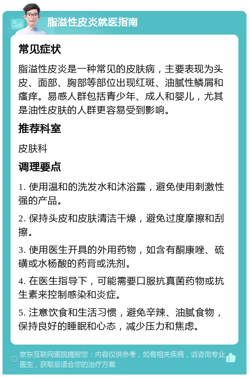 脂溢性皮炎就医指南 常见症状 脂溢性皮炎是一种常见的皮肤病，主要表现为头皮、面部、胸部等部位出现红斑、油腻性鳞屑和瘙痒。易感人群包括青少年、成人和婴儿，尤其是油性皮肤的人群更容易受到影响。 推荐科室 皮肤科 调理要点 1. 使用温和的洗发水和沐浴露，避免使用刺激性强的产品。 2. 保持头皮和皮肤清洁干燥，避免过度摩擦和刮擦。 3. 使用医生开具的外用药物，如含有酮康唑、硫磺或水杨酸的药膏或洗剂。 4. 在医生指导下，可能需要口服抗真菌药物或抗生素来控制感染和炎症。 5. 注意饮食和生活习惯，避免辛辣、油腻食物，保持良好的睡眠和心态，减少压力和焦虑。