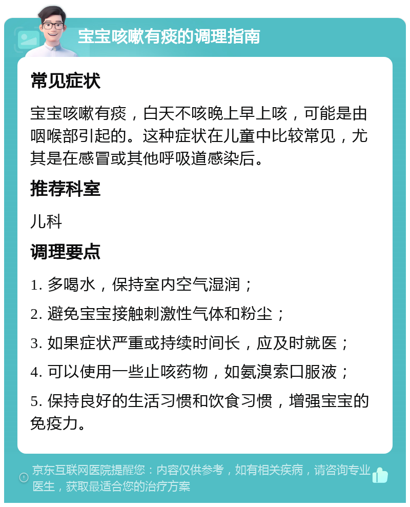 宝宝咳嗽有痰的调理指南 常见症状 宝宝咳嗽有痰，白天不咳晚上早上咳，可能是由咽喉部引起的。这种症状在儿童中比较常见，尤其是在感冒或其他呼吸道感染后。 推荐科室 儿科 调理要点 1. 多喝水，保持室内空气湿润； 2. 避免宝宝接触刺激性气体和粉尘； 3. 如果症状严重或持续时间长，应及时就医； 4. 可以使用一些止咳药物，如氨溴索口服液； 5. 保持良好的生活习惯和饮食习惯，增强宝宝的免疫力。