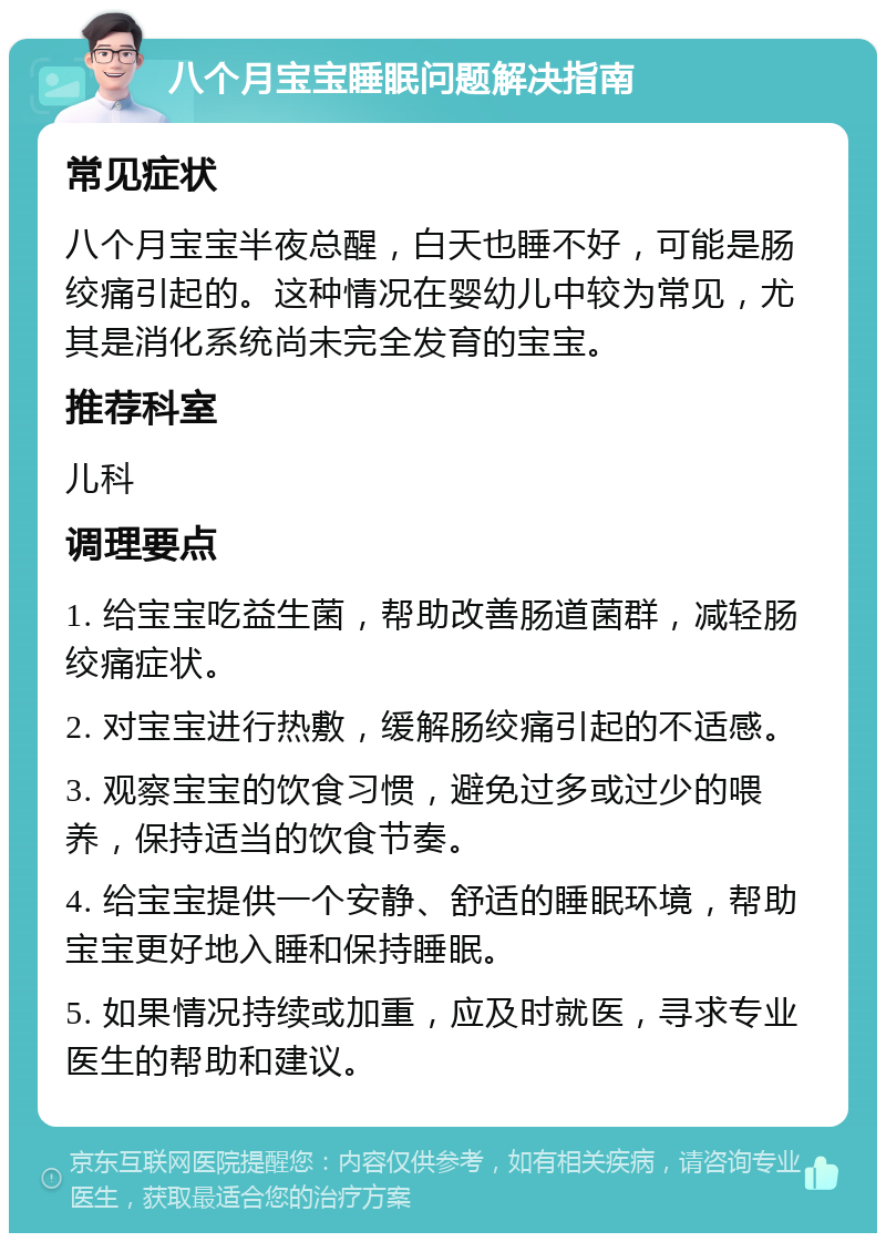 八个月宝宝睡眠问题解决指南 常见症状 八个月宝宝半夜总醒，白天也睡不好，可能是肠绞痛引起的。这种情况在婴幼儿中较为常见，尤其是消化系统尚未完全发育的宝宝。 推荐科室 儿科 调理要点 1. 给宝宝吃益生菌，帮助改善肠道菌群，减轻肠绞痛症状。 2. 对宝宝进行热敷，缓解肠绞痛引起的不适感。 3. 观察宝宝的饮食习惯，避免过多或过少的喂养，保持适当的饮食节奏。 4. 给宝宝提供一个安静、舒适的睡眠环境，帮助宝宝更好地入睡和保持睡眠。 5. 如果情况持续或加重，应及时就医，寻求专业医生的帮助和建议。