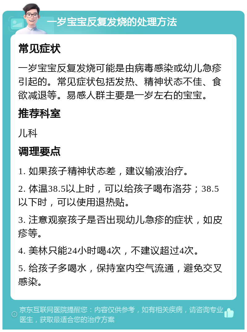 一岁宝宝反复发烧的处理方法 常见症状 一岁宝宝反复发烧可能是由病毒感染或幼儿急疹引起的。常见症状包括发热、精神状态不佳、食欲减退等。易感人群主要是一岁左右的宝宝。 推荐科室 儿科 调理要点 1. 如果孩子精神状态差，建议输液治疗。 2. 体温38.5以上时，可以给孩子喝布洛芬；38.5以下时，可以使用退热贴。 3. 注意观察孩子是否出现幼儿急疹的症状，如皮疹等。 4. 美林只能24小时喝4次，不建议超过4次。 5. 给孩子多喝水，保持室内空气流通，避免交叉感染。