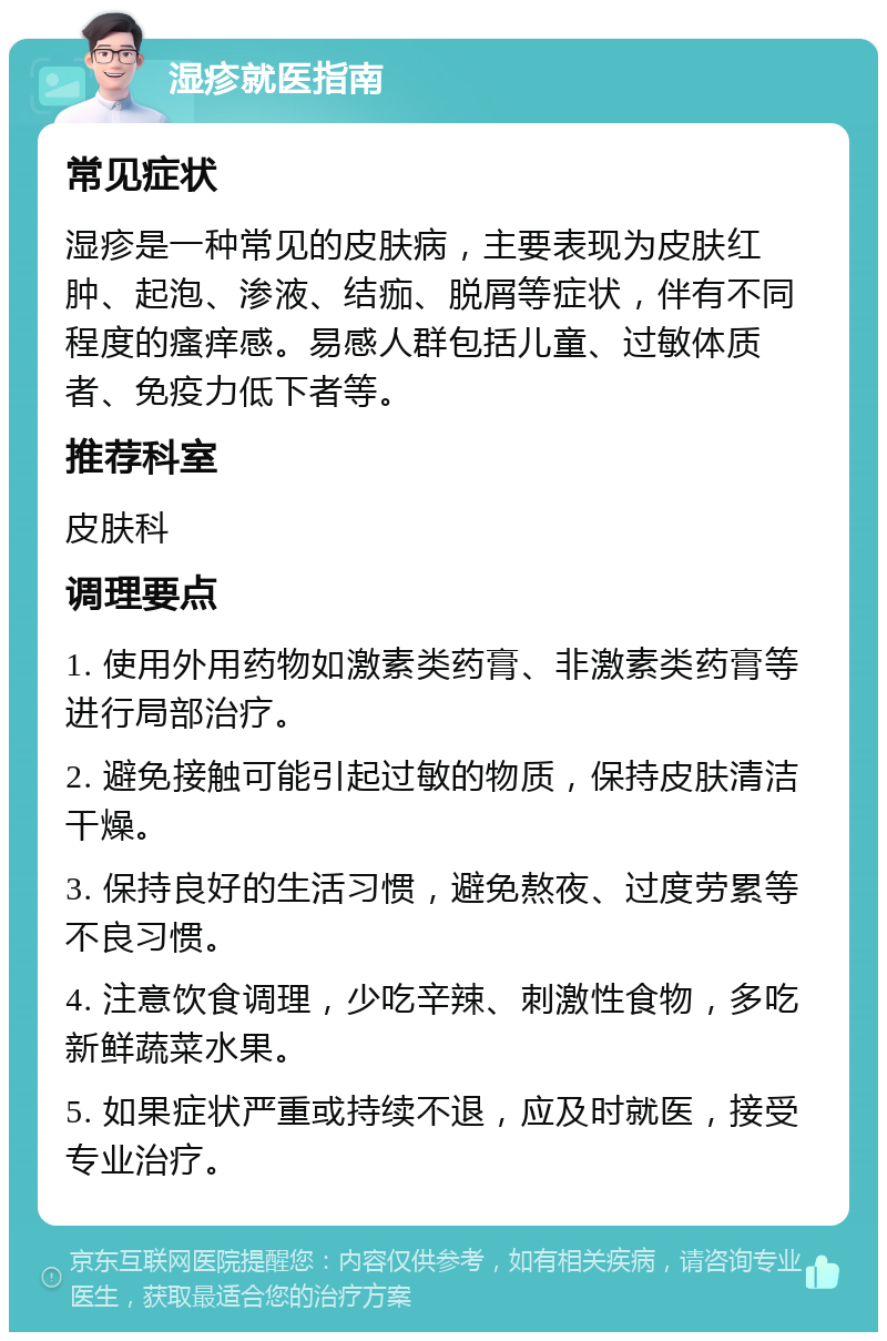 湿疹就医指南 常见症状 湿疹是一种常见的皮肤病，主要表现为皮肤红肿、起泡、渗液、结痂、脱屑等症状，伴有不同程度的瘙痒感。易感人群包括儿童、过敏体质者、免疫力低下者等。 推荐科室 皮肤科 调理要点 1. 使用外用药物如激素类药膏、非激素类药膏等进行局部治疗。 2. 避免接触可能引起过敏的物质，保持皮肤清洁干燥。 3. 保持良好的生活习惯，避免熬夜、过度劳累等不良习惯。 4. 注意饮食调理，少吃辛辣、刺激性食物，多吃新鲜蔬菜水果。 5. 如果症状严重或持续不退，应及时就医，接受专业治疗。